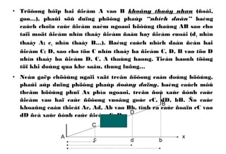 • Tröôøng hôïp hai ñieåm A vaø B khoâng thaáy nhau (ñoài,
goø…), phaûi söû duïng phöông phaùp “nhích daàn” baèng
caùch choïn caùc ñieåm naèm ngoaøi höôùng thaúng AB sao cho
taïi moät ñieåm nhìn thaáy ñieåm ñaàu hay ñieåm cuoái (d1 nhìn
thaáy A; c1 nhìn thaáy B…). Baèng caùch nhích daàn ñeán hai
ñieåm C; D, sao cho töø C nhìn thaáy ba ñieåm C, D, B vaø töø D
nhìn thaáy ba ñieåm D, C, A thaúng haøng. Tieán haønh töông
töï khi doùng qua khe saâu, thung luõng…
• Neáu gaëp chöôùng ngaïi vaät treân ñöôøng caàn doùng höôùng,
phaûi aùp duïng phöông phaùp ñoàng daïng, baèng caùch môû
theâm höôùng phuï Ax phía ngoaøi, treân ñoù xaùc ñònh caùc
ñieåm vaø haï caùc ñöôøng vuoâng goùc cC, dD, bB. Ño caùc
khoaûng caàn thieát Ac, Ad, Ab vaø Bb, tính ra caùc ñoaïn cC vaø
dD ñeå xaùc ñònh caùc ñieåm C, D.
A
B
C
D
c d b
x
 