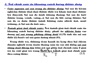 3. Ñoä chính xaùc ño khoaûng caùch baèng thöôùc daây
• Caùc nguoàn sai soá trong ño thöôùc daây: Sai soá do kieåm
nghieäm thöôùc (ñoä daøi thöôùc thöïc teá khaùc ñoä daøi thöôùc
lyù thuyeát); Sai soá do ñònh ñöôøng thaúng; Sai soá do ñaët
thöôùc (cong, veânh, voõng…); Sai soá do löïc caêng thöôùc; Sai
soá do co daõn thöôùc (aûnh höôûng cuûa nhieät ñoä, moâi
tröôøng…); Sai soá do ñoïc soá...
• Ñaùnh giaù ñoä chính xaùc: Ñeå ñaùnh giaù ñoä chính xaùc ño
khoaûng caùch baèng thöôùc daây, phaûi ño nhieàu laàn vaø
duøng sai soá trung phöông töông ñoái (1/T) tính töø sai soá
thöïc (∆) hoaëc sai soá gaàn ñuùng nhaát (V).
Trong thöïc teá, thöôøng tieán haønh ño keùp theo hai chieàu
thuaän nghòch treân ñoaïn thaúng caàn ño vaø söû duïng sai soá
töông ñoái kheùp kín (töùc tyû soá giöõa ñoä cheânh cuûa 2 giaù
trò ño vôùi giaù trò trung bình) ñeå ñaùnh giaù ñoä chính xaùc
theo coâng thöùc:
T
1
S
SS
tb
dt
=
−
(3.3)
 