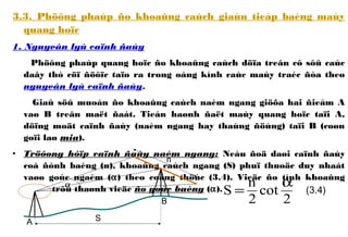 3.3. Phöông phaùp ño khoaûng caùch giaùn tieáp baèng maùy
quang hoïc
1. Nguyeân lyù caïnh ñaùy
Phöông phaùp quang hoïc ño khoaûng caùch döïa treân cô sôû caùc
daây thò cöï ñöôïc taïo ra trong oáng kính caùc maùy traéc ñòa theo
nguyeân lyù caïnh ñaùy.
Giaû söû muoán ño khoaûng caùch naèm ngang giöõa hai ñieåm A
vaø B treân maët ñaát. Tieán haønh ñaët maùy quang hoïc taïi A,
döïng moät caïnh ñaùy (naèm ngang hay thaúng ñöùng) taïi B (coøn
goïi laø mia).
• Tröôøng hôïp caïnh ñaùy naèm ngang: Neáu ñoä daøi caïnh ñaùy
coá ñònh baèng (n), khoaûng caùch ngang (S) phuï thuoäc duy nhaát
vaøo goùc ngaém (α) theo coâng thöùc (3.4). Vieäc ño tính khoaûng
caùch trôû thaønh vieäc ño goùc baèng (α).
A
B
n
α
S
2
cot
2
n
S
α
= (3.4)
 