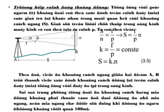• Tröôøng hôïp caïnh ñaùy thaúng ñöùng: Töông öùng vôùi goùc
ngaém (α) khoâng ñoåi coù theå xaùc ñònh treân caïnh ñaùy (mia)
caùc giaù trò (n) khaùc nhau trong moái quan heä vôùi khoaûng
caùch ngang (S). Giaû söû treân löôùi chöõ thaäp trong oáng kính
maùy kinh vó coù theå taïo ra caïnh p. Ta coù theå vieát:
Theo ñoù, vieäc ño khoaûng caùch ngang giöõa hai ñieåm A, B
trôû thaønh vieäc xaùc ñònh khoaûng caùch ñöùng (n) treân caïnh
ñaùy (mia) töông öùng vôùi daây ño (p) trong oáng kính.
Sai soá trung phöông töông ñoái ño khoaûng caùch baèng mia
ñöùng khoâng phuï thuoäc vaøo ñoä daøi ñöôøng ño nhö mia
ngang, neân mia ngang chæ ñöôïc söû duïng khi ñöôøng ño ngaén
(thöôøng khoâng vöôït quaù 100m).
n
p
f
S
p
f
n
S
=→=
n.kS = (3.5)
conste
p
f
k ==
α
A
B
p
f
n
S
 