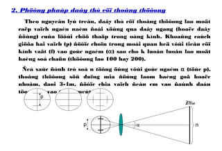 2. Phöông phaùp daây thò cöï thoâng thöôøng
Theo nguyeân lyù treân, daây thò cöï thoâng thöôøng laø moät
caëp vaïch ngaén naèm ñoái xöùng qua daây ngang (hoaëc daây
ñöùng) cuûa löôùi chöõ thaäp trong oáng kính. Khoaûng caùch
giöõa hai vaïch (p) ñöôïc choïn trong moái quan heä vôùi tieâu cöï
kính vaät (f) vaø goùc ngaém (α) sao cho k luoân luoân laø moät
haèng soá chaün (thöôøng laø 100 hay 200).
Ñeå xaùc ñònh trò soá n töông öùng vôùi goùc ngaém α (töùc p),
thoâng thöôøng söû duïng mia ñöùng laøm baèng goã hoaëc
nhoâm, daøi 3-4m, ñöôïc chia vaïch ñeán cm vaø ñaùnh daáu
töøng dm vaø töøng meùt.
p
np α
Mia
 