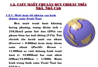 1.2. CAÙC MAËT CHUAÅN QUY CHIEÁU TOÏA1.2. CAÙC MAËT CHUAÅN QUY CHIEÁU TOÏA
ÑOÄ, ÑOÄ CAOÑOÄ, ÑOÄ CAO
1.2.1. Maët ñaát töï nhieân vaø kích
thöôùc cuûa Traùi Ñaát
Beà maët traùi ñaát khoâng
baèng phaúng, toång dieän tích ≈
510,2km2 goàm luïc ñòa (29%) vaø
phaàn lôùn laø ñaïi döông (71%). Ñoä
cheânh töø ñænh nuùi cao nhaát
(Everest ≈ 9.000m) ñeán ñaùy bieån
saâu nhaát (Pacific Ocean ≈
11.000m) so vôùi ñöôøng kính traùi
ñaát (≈ 12.000km) laø raát nhoû
(20km/12.000km ≈ 1/600). Baùn
kính trung bình cuûa Traùi Ñaát laø
 