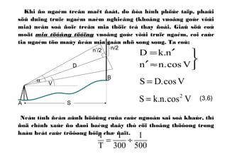 Khi ño ngaém treân maët ñaát, do ñòa hình phöùc taïp, phaûi
söû duïng truïc ngaém naèm nghieâng (khoâng vuoâng goùc vôùi
mia) neân soá ñoïc treân mia thöïc teá thay ñoåi. Giaû söû coù
moät mia töôûng töôïng vuoâng goùc vôùi truïc ngaém, coi caùc
tia ngaém töø maùy ñeán mia gaàn nhö song song. Ta coù:
Neáu tính ñeán aûnh höôûng cuûa caùc nguoàn sai soá khaùc, thì
ñoä chính xaùc ño daøi baèng daây thò cöï thoâng thöôøng trong
haàu heát caùc tröôøng hôïp chæ ñaït.
Vcos.DS =



≈′
′=
Vcos.nn
n.kD
A
α
V
S
B
D
n/2n’/2
Vcos.n.kS 2
=
500
1
300
1
T
1
÷=
(3.6)
 