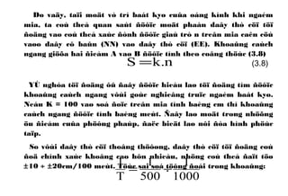 Do vaäy, taïi moät vò trí baát kyø cuûa oáng kính khi ngaém
mia, ta coù theå quan saùt ñöôïc moät phaàn daây thò cöï töï
ñoäng vaø coù theå xaùc ñònh ñöôïc giaù trò n treân mia caên cöù
vaøo daây cô baûn (NN) vaø daây thò cöï (EE). Khoaûng caùch
ngang giöõa hai ñieåm A vaø B ñöôïc tính theo coâng thöùc (3.8)
YÙ nghóa töï ñoäng ôû ñaây ñöôïc hieåu laø töï ñoäng tìm ñöôïc
khoaûng caùch ngang vôùi goùc nghieâng truïc ngaém baát kyø.
Neáu K = 100 vaø soá ñoïc treân mia tính baèng cm thì khoaûng
caùch ngang ñöôïc tính baèng meùt. Ñaây laø moät trong nhöõng
öu ñieåm cuûa phöông phaùp, ñaëc bieät laø nôi ñòa hình phöùc
taïp.
So vôùi daây thò cöï thoâng thöôøng, daây thò cöï töï ñoäng coù
ñoä chính xaùc khoâng cao hôn nhieàu, nhöng coù theå ñaït töø
±10 ÷ ±20cm/100 meùt. Töùc sai soá töông ñoái trong khoaûng:
1000
1
500
1
T
1
÷=
n.kS = (3.8)
 