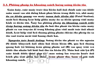 3.4. Phöông phaùp ño khoaûng caùch baèng soùng ñieän töø
Gaàn ñaây, caùc maùy traéc ñòa hieän ñaïi ñoä chính xaùc cao ñöôïc
saûn xuaát vaø söû duïng khaù phoå bieán trong thöïc teá, nhö maùy
ño xa ñieän quang vaø maùy toaøn ñaïc ñieän töû (Total Station),
moät heä thoáng keát hôïp giöõa maùy ño xa ñieän quang vôùi maùy
kinh vó ñieän töû. Ñaây laø phöông phaùp ño khoaûng caùch tröïc
tieáp baèng soùng ñieän töø do boä thu phaùt tín hieäu cuûa maùy
phaùt ra vaø truyeàn ñi trong khoâng gian vôùi moät toác ñoä nhaát
ñònh, keát hôïp vôùi heä thoáng göông phaûn chieáu cho pheùp ño xa
töø vaøi traêm meùt tôùi haøng chuïc km.
Nguyeân taéc hoaït ñoäng: Soùng ñieän töø phaùt ra töø nguoàn
(S) ñöôïc khuyeách ñaïi nhôø boä ñieàu bieán (D), qua heä thoáng
quang hoïc (x) höôùng ñeán göông phaûn xaï (R) vaø quay trôû veà
ñöôïc thu nhaän laïi bôûi boä thu tín hieäu (T). Nhôø boä xöû lyù (P)
xaùc ñònh ñöôïc thôøi gian (∆t) maø soùng lan truyeàn hoaëc ñoä
leäch pha (∆ϕ) giöõa hai thôøi ñieåm phaùt thu, laøm cô sôû tính
khoaûng caùch.
S D
TP
x R
 
