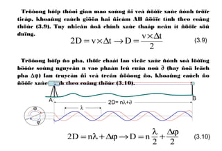 Tröôøng hôïp thôøi gian maø soùng ñi veà ñöôïc xaùc ñònh tröïc
tieáp, khoaûng caùch giöõa hai ñieåm AB ñöôïc tính theo coâng
thöùc (3.9). Tuy nhieân ñoä chính xaùc thaáp neân ít ñöôïc söû
duïng.
Tröôøng hôïp ño pha, thöïc chaát laø vieäc xaùc ñònh soá löôïng
böôùc soùng nguyeân n vaø phaàn leû cuûa noù ∂ (hay ñoä leäch
pha ∆ϕ) lan truyeàn ñi veà treân ñöôøng ño, khoaûng caùch ño
ñöôïc xaùc ñònh theo coâng thöùc (3.10).
2
tv
DtvD2
∆×
=→∆×= (3.9)
22
nDnD2
ϕ∆
+
λ
=→ϕ∆+λ= (3.10)
A B
2D= nλ+∂
λϕ
ϕ’
 
