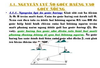 4.1. NGUYEÂN LYÙ ÑO GOÙC BAÈNG VAØ
GOÙC ÑÖÙNG
• 4.1.1. Nguyeân lyù ño goùc baèng: Giaû söû coù ba ñieåm
A; O; B treân maët ñaát. Caàn ño goùc baèng coù ñænh taïi O.
Neáu coù theå taïo ra ñöôïc hai höôùng ngaém OA vaø OB thì
goùc hôïp bôûi hình chieáu cuûa hai höôùng ngaém treân
maët phaúng naèm ngang ñöôïc goïi laø goùc baèng (β). Do
vaäy, goùc baèng laø goùc nhò dieän taïo bôûi hai maët
phaúng thaúng ñöùng ñi qua hai höôùng ngaém. Ño goùc
baèng laø xaùc ñònh ñoä lôùn cuûa goùc nhò dieän β, coù giaù
trò bieán thieân töø 0÷3600
.
P
β
O
A
B
A’
B’
O’
 