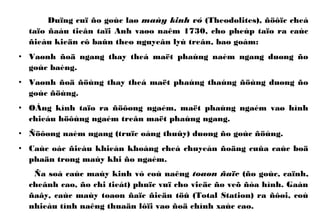 Duïng cuï ño goùc laø maùy kinh vó (Theodolites), ñöôïc cheá
taïo ñaàu tieân taïi Anh vaøo naêm 1730, cho pheùp taïo ra caùc
ñieàu kieän cô baûn theo nguyeân lyù treân, bao goàm:
• Vaønh ñoä ngang thay theá maët phaúng naèm ngang duøng ño
goùc baèng.
• Vaønh ñoä ñöùng thay theá maët phaúng thaúng ñöùng duøng ño
goùc ñöùng.
• OÁng kính taïo ra ñöôøng ngaém, maët phaúng ngaém vaø hình
chieáu höôùng ngaém treân maët phaúng ngang.
• Ñöôøng naèm ngang (truïc oáng thuûy) duøng ño goùc ñöùng.
• Caùc oác ñieàu khieån khoáng cheá chuyeån ñoäng cuûa caùc boä
phaän trong maùy khi ño ngaém.
Ña soá caùc maùy kinh vó coù naêng toaøn ñaïc (ño goùc, caïnh,
cheânh cao, ño chi tieát) phuïc vuï cho vieäc ño veõ ñòa hình. Gaàn
ñaây, caùc maùy toaøn ñaïc ñieän töû (Total Station) ra ñôøi, coù
nhieàu tính naêng thuaän lôïi vaø ñoä chính xaùc cao.
 