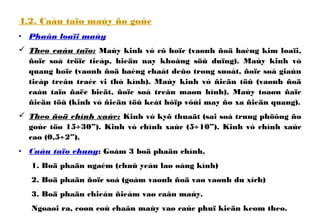 4.2. Caáu taïo maùy ño goùc
• Phaân loaïi maùy
 Theo caáu taïo: Maùy kinh vó cô hoïc (vaønh ñoä baèng kim loaïi,
ñoïc soá tröïc tieáp, hieän nay khoâng söû duïng). Maùy kinh vó
quang hoïc (vaønh ñoä baèng chaát deûo trong suoát, ñoïc soá giaùn
tieáp treân traéc vi thò kính). Maùy kinh vó ñieän töû (vaønh ñoä
caáu taïo ñaëc bieät, ñoïc soá treân maøn hình). Maùy toaøn ñaïc
ñieän töû (kinh vó ñieän töû keát hôïp vôùi may ño xa ñieän quang).
 Theo ñoä chính xaùc: Kinh vó kyõ thuaät (sai soá trung phöông ño
goùc töø 15÷30”). Kinh vó chính xaùc (5÷10”). Kinh vó chính xaùc
cao (0,5÷2”).
• Caáu taïo chung: Goàm 3 boä phaän chính.
1. Boä phaän ngaém (chuû yeáu laø oáng kính)
2. Boä phaän ñoïc soá (goàm vaønh ñoä vaø vaønh du xích)
3. Boä phaän chieáu ñieåm vaø caân maùy.
Ngoaøi ra, coøn coù chaân maùy vaø caùc phuï kieän keøm theo.
 