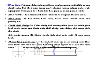 1. OÁng kính: Coù taùc duïng taïo ra ñöôøng ngaém, ngaém vaät ñöôïc xa vaø
chính xaùc. Coù theå quay trong maët phaúng thaúng ñöùng nhôø truïc
ngang ñaët treân giaù ñôõ. Caáu taïo bao goàm caùc boä phaän chính.
• Kính vaät (1)- Laø thaáu kính hoäi tuï bieán vaät ngaém thaønh aûnh.
• Kính maét (2)- Laø thaáu kính keùp, bieán aûnh thaønh aûnh aûo
phoùng ñaïi.
• Löôùi chöõ thaäp (3)- Taám thuûy tinh moûng ñöôïc gaén coá ñònh gaàn
kính maét, treân coù khaéc daây chöõ thaäp, taùc duïng nhö maøn hình
thu aûnh.
• OÁc ñieàu quang (4)- Ñieàu chænh hình aûnh cuûa vaät rôi vaøo maøn
hình.
• Thaáu kính phaân kyø (5)- Lieân keát vôùi oác ñieàu quang laøm thay
ñoåi tieâu cöïc kính vaät theo khoaûng caùch ngaém vaät, sao cho hình
aûnh cuûa vaät ngaém luoân naèm treân löôùi chöõ thaäp.
12 4 53
 