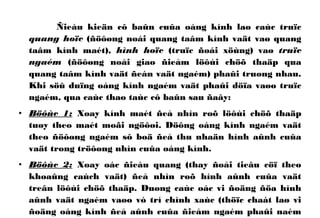 Ñieàu kieän cô baûn cuûa oáng kính laø caùc truïc
quang hoïc (ñöôøng noái quang taâm kính vaät vaø quang
taâm kính maét), hình hoïc (truïc ñoái xöùng) vaø truïc
ngaém (ñöôøng noái giao ñieåm löôùi chöõ thaäp qua
quang taâm kính vaät ñeán vaät ngaém) phaûi truøng nhau.
Khi söû duïng oáng kính ngaém vaät phaûi döïa vaøo truïc
ngaém, qua caùc thao taùc cô baûn sau ñaây:
• Böôùc 1: Xoay kính maét ñeå nhìn roõ löôùi chöõ thaäp
tuøy theo maét moãi ngöôøi. Döông oáng kính ngaém vaät
theo ñöôøng ngaém sô boä ñeå thu nhaän hình aûnh cuûa
vaät trong tröôøng nhìn cuûa oáng kính.
• Böôùc 2: Xoay oác ñieàu quang (thay ñoåi tieâu cöï theo
khoaûng caùch vaät) ñeå nhìn roõ hình aûnh cuûa vaät
treân löôùi chöõ thaäp. Duøng caùc oác vi ñoäng ñöa hình
aûnh vaät ngaém vaøo vò trí chính xaùc (thöïc chaát laø vi
ñoäng oáng kính ñeå aûnh cuûa ñieåm ngaém phaûi naèm
 