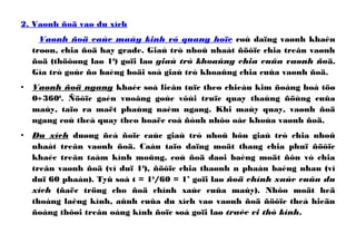 2. Vaønh ñoä vaø du xích
Vaønh ñoä caùc maùy kinh vó quang hoïc coù daïng vaønh khaên
troøn, chia ñoä hay grade. Giaù trò nhoû nhaát ñöôïc chia treân vaønh
ñoä (thöôøng laø 10
) goïi laø giaù trò khoaûng chia cuûa vaønh ñoä.
Gía trò goùc ño baèng boäi soá giaù trò khoaûng chia cuûa vaønh ñoä.
• Vaønh ñoä ngang khaéc soá lieân tuïc theo chieàu kim ñoàng hoà töø
0÷3600
. Ñöôïc gaén vuoâng goùc vôùi truïc quay thaúng ñöùng cuûa
maùy, taïo ra maët phaúng naèm ngang. Khi maùy quay, vaønh ñoä
ngang coù theå quay theo hoaëc coá ñònh nhôø oác khoùa vaønh ñoä.
• Du xích duøng ñeå ñoïc caùc giaù trò nhoû hôn giaù trò chia nhoû
nhaát treân vaønh ñoä. Caáu taïo daïng moät thang chia phuï ñöôïc
khaéc treân taám kính moûng, coù ñoä daøi baèng moät ñôn vò chia
treân vaønh ñoä (ví duï 10
), ñöôïc chia thaønh n phaàn baèng nhau (ví
duï 60 phaàn). Tyû soá t = 10
/60 = 1’ goïi laø ñoä chính xaùc cuûa du
xích (ñaëc tröng cho ñoä chính xaùc cuûa maùy). Nhôø moät heä
thoáng laêng kính, aûnh cuûa du xích vaø vaønh ñoä ñöôïc theå hieän
ñoàng thôøi treân oáng kính ñoïc soá goïi laø traéc vi thò kính.
 