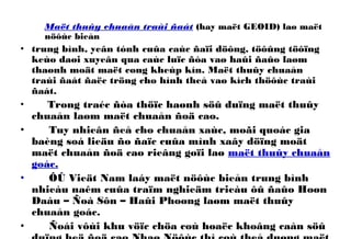 Maët thuûy chuaån traùi ñaát (hay maët GEOID) laø maët
nöôùc bieån
• trung bình, yeân tónh cuûa caùc ñaïi döông, töôûng töôïng
keùo daøi xuyeân qua caùc luïc ñòa vaø haûi ñaûo laøm
thaønh moät maët cong kheùp kín. Maët thuûy chuaån
traùi ñaát ñaëc tröng cho hình theå vaø kích thöôùc traùi
ñaát.
• Trong traéc ñòa thöïc haønh söû duïng maët thuûy
chuaån laøm maët chuaån ñoä cao.
• Tuy nhieân ñeå cho chuaån xaùc, moãi quoác gia
baèng soá lieäu ño ñaïc cuûa mình xaây döïng moät
maët chuaån ñoä cao rieâng goïi laø maët thuûy chuaån
goác.
• ÔÛ Vieät Nam laáy maët nöôùc bieån trung bình
nhieàu naêm cuûa traïm nghieäm trieàu ôû ñaûo Hoøn
Daáu – Ñoà Sôn – Haûi Phoøng laøm maët thuûy
chuaån goác.
• Ñoái vôùi khu vöïc chöa coù hoaëc khoâng caàn söû
 