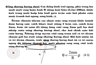 OÁng thaêng baèng daøi: Coù daïng hình truï ngang, phía trong laø
moät maët cong baùn kính R töông ñoái lôùn (3,5m÷200m), ñöôïc
ñaët trong moät hoäp kim loaïi gaén treân caùc boä phaän cuûa
maùy (vaønh ñoä ngang, oáng kính…).
Ñieåm chuaån (ñieåm cao nhaát cuûa cung troøn) ñöôïc ñaùnh
daáu baèng caùc vaïch khaéc ñoái xöùng 2 beân coù, caùch ñeàu
2mm. Goùc ôû taâm (θ) töông öùng vôùi cung 2mm goïi laø ñoä
nhaïy cuûa oáng thaêng baèng daøi, chæ ñoä chính xaùc khi
caân baèng. Ñöôøng tieáp tuyeán vôùi cung troøn taïi vò trí ñieåm
chuaån goïi laø truïc oáng thaêng baèng daøi. Khi boït nöôùc ôû
vò trí ñieåm chuaån, truïc oáng thaêng baèng daøi ôû vò trí naèm
ngang thì ñöôøng thaúng hay maët phaúng song song vôùi truïc
oáng thaêng baèng cuõng naèm ngang.
ρ=θ
R
mm2
(4.3)
O
2mm
θ
R
L L
 