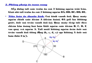 2. Phöông phaùp ño toaøn voøng
AÙp duïng taïi caùc traïm ño coù 3 höôùng ngaém trôû leân.
Giaû söû taïi traïm ño coù 5 höôùng ngaém OA; OB; OC; OD; OE.
• Nöûa laàn ño thuaän kính: Coá ñònh vaønh ñoä. Quay maùy
ngaém chính xaùc ñieåm A (ñieåm ñaàu), OA goïi laø höôùng
goác, ñoïc soá treân vaønh ñoä (at). Quay maùy tieáp tuïc theo
chieàu kim ñoàng hoà laàn löôït ngaém caùc ñieåm B, C, D, E
vaø quay veà ngaém A. Taïi moãi höôùng ngaém ñeàu ñoïc soá
treân vaønh ñoä töông öùng (bt, ct, dt, et) vaø höôùng A ñoïc soá
laàn thöù 2 (at’).
0
90
180
270 O
A
B
at; at’
C
D
E
ad; ad’
 