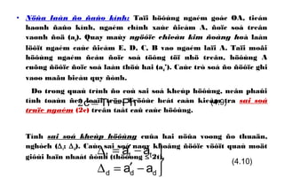 • Nöûa laàn ño ñaûo kính: Taïi höôùng ngaém goác OA, tieán
haønh ñaûo kính, ngaém chính xaùc ñieåm A, ñoïc soá treân
vaønh ñoä (ad). Quay maùy ngöôïc chieàu kim ñoàng hoà laàn
löôït ngaém caùc ñieåm E, D, C, B vaø ngaém laïi A. Taïi moãi
höôùng ngaém ñeàu ñoïc soá töông töï nhö treân, höôùng A
cuõng ñöôïc ñoïc soá laàn thöù hai (ad’). Caùc trò soá ño ñöôïc ghi
vaøo maãu bieåu quy ñònh.
Do trong quaù trình ño coù sai soá kheùp höôùng, neân phaûi
tính toaùn ñeå loaïi tröø. Tröôùc heát caàn kieåm tra sai soá
truïc ngaém (2c) treân taát caû caùc höôùng.
Tính sai soá kheùp höôùng cuûa hai nöûa voøng ño thuaän,
nghòch (∆t; ∆d). Caùc sai soá naøy khoâng ñöôïc vöôït quaù moät
giôùi haïn nhaát ñònh (thöôøng ≤ 2t).
(4.9)PhTrc −=2



−′=∆
−′=∆
ddd
ttt
aa
aa
(4.10)
 