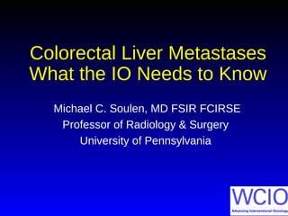 Colorectal Liver Metastases
What the IO Needs to Know
Michael C. Soulen, MD FSIR FCIRSE
Professor of Radiology & Surgery
University of Pennsylvania
 