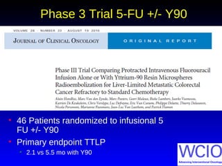 Phase 3 Trial 5-FU +/- Y90
• 46 Patients randomized to infusional 5
FU +/- Y90
• Primary endpoint TTLP
• 2.1 vs 5.5 mo with Y90
 