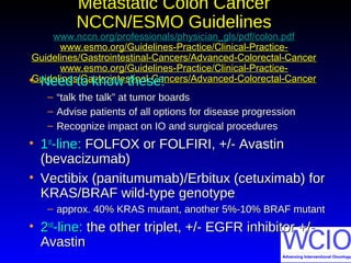 Metastatic Colon CancerMetastatic Colon Cancer
NCCN/ESMO GuidelinesNCCN/ESMO Guidelines
www.nccn.org/professionals/physician_gls/pdf/colon.pdfwww.nccn.org/professionals/physician_gls/pdf/colon.pdf
www.esmo.org/Guidelines-Practice/Clinical-Practice-www.esmo.org/Guidelines-Practice/Clinical-Practice-
Guidelines/Gastrointestinal-Cancers/Advanced-Colorectal-CancerGuidelines/Gastrointestinal-Cancers/Advanced-Colorectal-Cancer
www.esmo.org/Guidelines-Practice/Clinical-Practice-www.esmo.org/Guidelines-Practice/Clinical-Practice-
Guidelines/Gastrointestinal-Cancers/Advanced-Colorectal-CancerGuidelines/Gastrointestinal-Cancers/Advanced-Colorectal-Cancer• Need to know these!Need to know these!
– ““talk the talk” at tumor boardstalk the talk” at tumor boards
– Advise patients of all options for disease progressionAdvise patients of all options for disease progression
– Recognize impact on IO and surgical proceduresRecognize impact on IO and surgical procedures
• 11stst
-line:-line: FOLFOX or FOLFIRI, +/- AvastinFOLFOX or FOLFIRI, +/- Avastin
(bevacizumab)(bevacizumab)
• Vectibix (panitumumab)/Erbitux (cetuximab) forVectibix (panitumumab)/Erbitux (cetuximab) for
KRAS/BRAF wild-type genotypeKRAS/BRAF wild-type genotype
– approx. 40% KRAS mutant, another 5%-10% BRAF mutantapprox. 40% KRAS mutant, another 5%-10% BRAF mutant
• 22ndnd
-line:-line: the other triplet, +/- EGFR inhibitor +/-the other triplet, +/- EGFR inhibitor +/-
AvastinAvastin
 