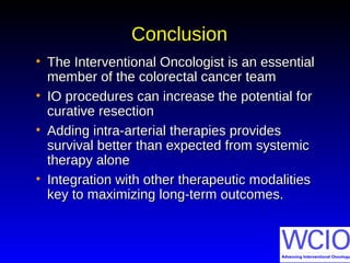 ConclusionConclusion
• The Interventional Oncologist is an essentialThe Interventional Oncologist is an essential
member of the colorectal cancer teammember of the colorectal cancer team
• IO procedures can increase the potential forIO procedures can increase the potential for
curative resectioncurative resection
• Adding intra-arterial therapies providesAdding intra-arterial therapies provides
survival better than expected from systemicsurvival better than expected from systemic
therapy alonetherapy alone
• Integration with other therapeutic modalitiesIntegration with other therapeutic modalities
key to maximizing long-term outcomes.key to maximizing long-term outcomes.
 