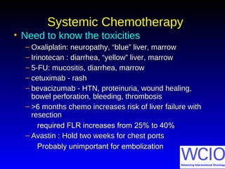 Systemic ChemotherapySystemic Chemotherapy
• Need to know the toxicitiesNeed to know the toxicities
– Oxaliplatin: neuropathy, “blue” liver, marrowOxaliplatin: neuropathy, “blue” liver, marrow
– Irinotecan : diarrhea, “yellow” liver, marrowIrinotecan : diarrhea, “yellow” liver, marrow
– 5-FU: mucositis, diarrhea, marrow5-FU: mucositis, diarrhea, marrow
– cetuximab - rashcetuximab - rash
– bevacizumab - HTN, proteinuria, wound healing,bevacizumab - HTN, proteinuria, wound healing,
bowel perforation, bleeding, thrombosisbowel perforation, bleeding, thrombosis
– >6 months chemo increases risk of liver failure with>6 months chemo increases risk of liver failure with
resectionresection
required FLR increases from 25% to 40%required FLR increases from 25% to 40%
– Avastin : Hold two weeks for chest portsAvastin : Hold two weeks for chest ports
Probably unimportant for embolizationProbably unimportant for embolization
 