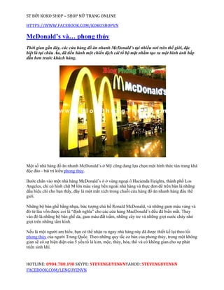 ST BỞI KOKO SHOP – SHOP NỮ TRANG ONLINE

HTTPS://WWW.FACEBOOK.COM/KOKOSHOPVN

McDonald’s và… phong thủy
Thời gian gần đây, các cửa hàng đồ ăn nhanh McDonald’s tại nhiều nơi trên thế giới, đặc
biệt là tại châu Âu, đã tiến hành một chiến dịch cải tổ bộ mặt nhằm tạo ra một hình ảnh hấp
dẫn hơn trước khách hàng.




Một số nhà hàng đồ ăn nhanh McDonald’s ở Mỹ cũng đang lựa chọn một hình thức tân trang khá
độc đáo - bài trí kiểu phong thủy.

Bước chân vào một nhà hàng McDonald’s ở ở vùng ngoại ô Hacienda Heights, thành phố Los
Angeles, chỉ có hình chữ M lớn màu vàng bên ngoài nhà hàng và thực đơn để trên bàn là những
dấu hiệu chỉ cho bạn thấy, đây là một mắt xích trong chuỗi cửa hàng đồ ăn nhanh hàng đầu thế
giới.

Những bộ bàn ghế bằng nhựa, bức tượng chú hề Ronald McDonald, và những gam màu vàng và
đỏ từ lâu vốn được coi là “định nghĩa” cho các cửa hàng MacDonald’s đều đã biến mất. Thay
vào đó là những bộ bàn ghế da, gam màu đất trầm, những cây tre và những giọt nước chảy nhỏ
giọt trên những tấm kính.

Nếu là một người am hiểu, bạn có thể nhận ra ngay nhà hàng này đã được thiết kế lại theo lối
phong thủy của người Trung Quốc. Theo những quy tắc cơ bản của phong thủy, trong một không
gian sẽ có sự hiện diện của 5 yếu tố là kim, mộc, thủy, hỏa, thổ và có không gian cho sự phát
triển sinh khí.


HOTLINE: 0904.780.198 SKYPE: STEVENGUYENVNYAHOO: STEVENGUYENVN
FACEBOOK.COM/LENGUYENVN
 