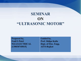 SEMINAR
ON
“ULTRASONIC MOTOR”
Prepared by,
Fenil S Patel
M.E.ELECTRICAL
[130030745015]
Guided by,
Prof. Shilpa Kaila
Dept. of Elec. Engg.
AITS-Rajkot
 