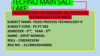 TECHNO MAIN SALT
LAKE
PRESENTATION ON SMOKING-AN EFFECTIVE
TECHNOLOGY FOR MEAT
SUBJECT NAME- FOOD PROCESS TECHNOLOGY-II
SUBJECT CODE - PC-FT 502
SEMESTER - 5TH, YEAR - 3RD
NAME - JOYJIT MONDAL
ROLL - 13003421034
REG NO. - 211300103420002
 