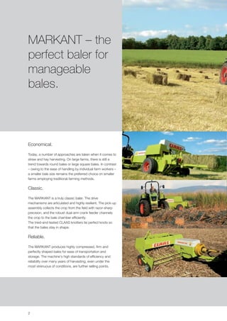 MARKANT – the
perfect baler for
manageable
bales.



Economical.

Today, a number of approaches are taken when it comes to
straw and hay harvesting. On large farms, there is still a
trend towards round bales or large square bales. In contrast
– owing to the ease of handling by individual farm workers –
a smaller bale size remains the preferred choice on smaller
farms employing traditional farming methods.

Classic.

The MARKANT is a truly classic baler. The drive
mechanisms are articulated and highly resilient. The pick-up
assembly collects the crop from the field with razor-sharp
precision, and the robust dual-arm crank feeder channels
the crop to the bale chamber efficiently.
The tried-and-tested CLAAS knotters tie perfect knots so
that the bales stay in shape.

Reliable.

The MARKANT produces highly compressed, firm and
perfectly shaped bales for ease of transportation and
storage. The machine's high standards of efficiency and
reliability over many years of harvesting, even under the
most strenuous of conditions, are further selling points.




2
 