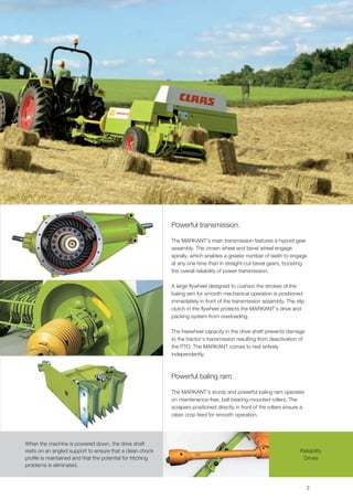 Powerful transmission.

                                                            The MARKANT's main transmission features a hypoid gear
                                                            assembly. The crown wheel and bevel wheel engage
                                                            spirally, which enables a greater number of teeth to engage
                                                            at any one time than in straight-cut bevel gears, boosting
                                                            the overall reliability of power transmission.

                                                            A large flywheel designed to cushion the strokes of the
                                                            baling ram for smooth mechanical operation is positioned
                                                            immediately in front of the transmission assembly. The slip
                                                            clutch in the flywheel protects the MARKANT's drive and
                                                            packing system from overloading.

                                                            The freewheel capacity in the drive shaft prevents damage
                                                            to the tractor's transmission resulting from deactivation of
                                                            the PTO. The MARKANT comes to rest entirely
                                                            independently.



                                                            Powerful baling ram.

                                                            The MARKANT's sturdy and powerful baling ram operates
                                                            on maintenance-free, ball bearing-mounted rollers. The
                                                            scrapers positioned directly in front of the rollers ensure a
                                                            clean crop feed for smooth operation.




When the machine is powered down, the drive shaft
rests on an angled support to ensure that a clean chock                                                                Reliability
profile is maintained and that the potential for hitching                                                               Drives
problems is eliminated.



                                                                                                                            3
 