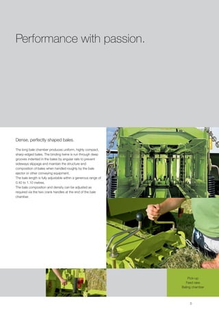 Performance with passion.




Dense, perfectly shaped bales.

The long bale chamber produces uniform, highly compact,
sharp-edged bales. The binding twine is run through deep
grooves indented in the bales by angular rails to prevent
sideways slippage and maintain the structure and
composition of bales when handled roughly by the bale
ejector or other conveying equipment.
The bale length is fully adjustable within a generous range of
0.40 to 1.10 metres.
The bale composition and density can be adjusted as
required via the two crank handles at the end of the bale
chamber.




                                                                     Pick-up
                                                                   Feed rake
                                                                 Baling chamber



                                                                      5
 