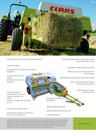 Inclined stationary knife for fuel-saving, oblique shearing                                                      Pick-up height adjustment via control cable from the
                                                                                                                                      tractor cab (hydraulic optional)

2 dual crank feeders
                                                                                                                             Shaft drive for feeders, knotters and needle
Internal feeder with shock absorber for vibration
equalisation                                                                                                                 Robust, heavy-duty, roller-mounted ram for
                                                                                                                                                        high bale density
All-twine knotter for secure
bindings                                                                                                     Wear-resistant transmission with hypoid gear assembly
Individual tines secured via
shear bolts                                                                                                                      Gentle, shock-free operation, thanks to
                                                                                                                                           transverse-mounted flywheel



                                                                                                                                             Freewheel facility to protect
Thin sheet metal parts                                                                                                                             tractor transmission
manufactured from corrosion-
resistant, galvanised base
material                                                                         Slip clutch and shear bolt to
Adjustment of feeder approach angle                                              protect baler
to crop

                                                                                 Height-adjustable support jack
Optional pick-up stabiliser wheel
                                                                                 Extended drawbar with dual drive shaft
Closely spaced, angled pick-up tines for a
clean pick-up in leaning crops                                                   Configurable drawbar


CLAAS continually develops its products to meet customer requirements. This means that all products are subject to change
without notice. All descriptions and specifications in this brochure should be considered approximate and may include optional
equipment that is not part of the standard specifications. This brochure is designed for worldwide use. Please refer to your
nearest CLAAS dealer and their price list for local specification details. Some protective panels may have been removed for
                                                                                                                                              Wrapping and tying
photographic purposes in order to present the function clearly. To avoid any risk of danger, never remove these protective
panels yourself. In this respect, please refer to the relevant instructions in the operator’s manual.



                                                                                                                                                      7
 