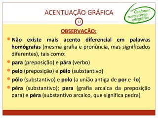 ACENTUAÇÃO GRÁFICA
12
OBSERVAÇÃO:
Não existe mais acento diferencial em palavras
homógrafas (mesma grafia e pronúncia, mas significados
diferentes), tais como:
para (preposição) e pára (verbo)
pelo (preposição) e pêlo (substantivo)
pólo (substantivo) e polo (a união antiga de por e -lo)
pêra (substantivo); pera (grafia arcaica da preposição
para) e péra (substantivo arcaico, que significa pedra)
 