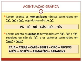 ACENTUAÇÃO GRÁFICA
2
Levam acento os monossílabos tônicos terminados em
“a”, “e” e “o”, seguidos ou não de “s”.
Levam acento os oxítonos terminados em “a”, “e” e “o”,
seguidos ou não de “s”, e os oxítonos terminados em
“em” e “ens”.
PÁ – FÉ – NÓ – GÁS – PÉS – PÓSPÁ – FÉ – NÓ – GÁS – PÉS – PÓS
CAJÁ – ATRÁS – CAFÉ – BEBÊS – CIPÓ – PROPÔS
ALÉM – PORÉM – ARMAZÉNS – PARABÉNS
CAJÁ – ATRÁS – CAFÉ – BEBÊS – CIPÓ – PROPÔS
ALÉM – PORÉM – ARMAZÉNS – PARABÉNS
 