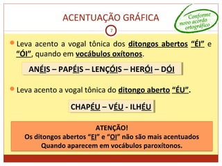 ACENTUAÇÃO GRÁFICA
7
Leva acento a vogal tônica dos ditongos abertos “ÉI” e
“ÓI”, quando em vocábulos oxítonos.
Leva acento a vogal tônica do ditongo aberto “ÉU”.
ANÉIS – PAPÉIS – LENÇÓIS – HERÓI – DÓIANÉIS – PAPÉIS – LENÇÓIS – HERÓI – DÓI
CHAPÉU – VÉU - ILHÉUCHAPÉU – VÉU - ILHÉU
ATENÇÃO!
Os ditongos abertos “EI” e “OI” não são mais acentuados
Quando aparecem em vocábulos paroxítonos.
 