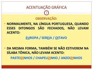 ACENTUAÇÃO GRÁFICA
9
OBSERVAÇÃO:
• NORMALMENTE, NA LÍNGUA PORTUGUESA, QUANDO
ESSES DITONGOS SÃO FECHADOS, NÃO LEVAM
ACENTO:
EUROPA / SEREIA / OITAVO
• DA MESMA FORMA, TAMBÉM SE NÃO ESTIVEREM NA
SÍLABA TÔNICA, NÃO LEVAM ACENTO:
PASTEIZINHOS / CHAPEUZINHO / ANZOIZINHOS
 
