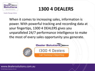 1300 4 DEALERS 	When it comes to increasing sales, information is power. With powerful tracking and recording data at your fingertips, 1300 4 DEALERS gives you unparalleled 24/7 performance intelligence to make the most of every sales opportunity you generate.  