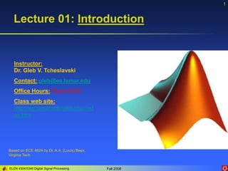 ELEN 4304/5346 Digital Signal Processing Fall 2008
1
Lecture 01: Introduction
Based on ECE 4624 by Dr. A.A. (Louis) Beex,
Virginia Tech
Instructor:
Dr. Gleb V. Tcheslavski
Contact: gleb@ee.lamar.edu
Office Hours: Room 2030
Class web site:
http://ee.lamar.edu/gleb/dsp/ind
ex.htm
 