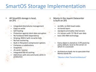 SmartOS Storage Implementation
• All SmartOS storage is local,
on ZFS
– Integrated disk/volume management
– Copy-on-write
...