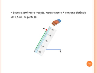 • Sobre a semi-recta traçada, marca o ponto A com uma distância
de 3,5 cm do ponto U:
10
U L
A
 