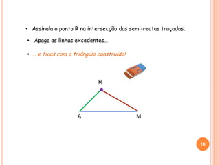 A M
• Assinala o ponto R na intersecção das semi-rectas traçadas.
R
16
• Apaga as linhas excedentes…
• … e ficas com o triângulo construído!
 