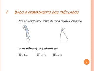 1. DADO O COMPRIMENTO DOS TRÊS LADOS
Para esta construção, vamos utilizar a régua e o compasso.
cmAB 4 cmAC 2cmBC 3
2
2
De um triângulo [ABC], sabemos que:
 
