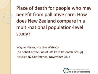 Place of death for people who may 
benefit from palliative care: How 
does New Zealand compare in a 
multi-national population-level 
study? 
Wayne Naylor, Hospice Waikato 
(on behalf of the End of Life Care Research Group) 
Hospice NZ Conference, November 2014 
1 
 