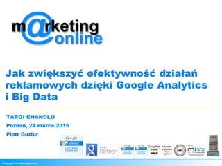 ©Copyright 2015 Marketing Online
Jak zwiększyć efektywność działań
reklamowych dzięki Google Analytics
i Big Data
TARGI EHANDLU
Poznań, 24 marca 2015
Piotr Guziur
 