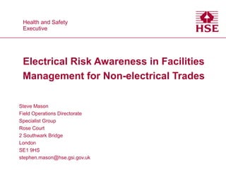 Health and Safety
Executive
Health and Safety
Executive
Electrical Risk Awareness in Facilities
Management for Non-electrical Trades
Steve Mason
Field Operations Directorate
Specialist Group
Rose Court
2 Southwark Bridge
London
SE1 9HS
stephen.mason@hse.gsi.gov.uk
 