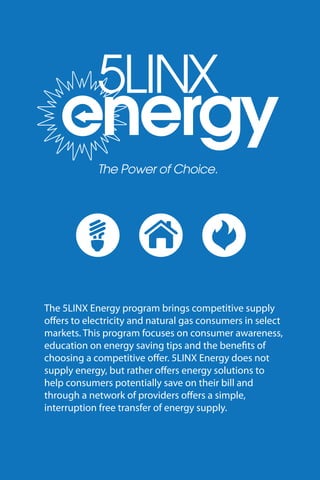 The 5LINX Energy program brings competitive supply
o ers to electricity and natural gas consumers in select
markets. This program focuses on consumer awareness,
education on energy saving tips and the bene ts of
choosing a competitive o er. 5LINX Energy does not
supply energy, but rather o ers energy solutions to
help consumers potentially save on their bill and
through a network of providers o ers a simple,
interruption free transfer of energy supply.
 