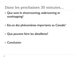 Dans les prochaines 30 minutes… 
 Que sont le showrooming, webrooming et 
outshopping? 
 Est-ce des phénomènes importants au Canada? 
 Que peuvent faire les détaillants? 
 Conclusion 
 