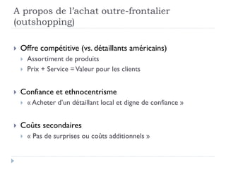 A propos de l’achat outre-frontalier 
(outshopping) 
 Offre compétitive (vs. détaillants américains) 
 Assortiment de produits 
 Prix + Service = Valeur pour les clients 
 Confiance et ethnocentrisme 
 « Acheter d’un détaillant local et digne de confiance » 
 Coûts secondaires 
 « Pas de surprises ou coûts additionnels » 
 