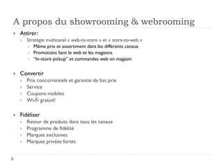 A propos du showrooming & webrooming 
 Attirer: 
 Stratégie multicanal « web-to-store » et « store-to-web » 
 Même prix et assortiment dans les différents canaux 
 Promotions liant le web et les magasins 
 “In-store pickup” et commandes web en magasin 
 Convertir 
 Prix concurrentiels et garantie de bas prix 
 Service 
 Coupons mobiles 
 Wi-Fi gratuit! 
 Fidéliser 
 Retour de produits dans tous les canaux 
 Programme de fidélité 
 Marques exclusives 
 Marques privées fortes 
 