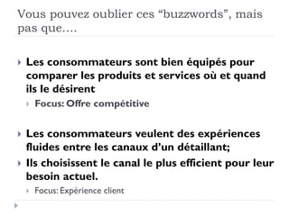 Vous pouvez oublier ces “buzzwords”, mais 
pas que…. 
 Les consommateurs sont bien équipés pour 
comparer les produits et services où et quand 
ils le désirent 
 Focus: Offre compétitive 
 Les consommateurs veulent des expériences 
fluides entre les canaux d’un détaillant; 
 Ils choisissent le canal le plus efficient pour leur 
besoin actuel. 
 Focus: Expérience client 
 